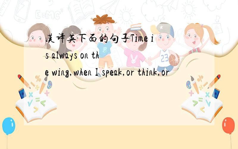 汉译英下面的句子Time is always on the wing,when I speak,or think,or