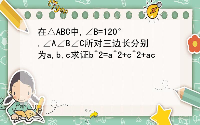 在△ABC中,∠B=120°,∠A∠B∠C所对三边长分别为a,b,c求证b^2=a^2+c^2+ac