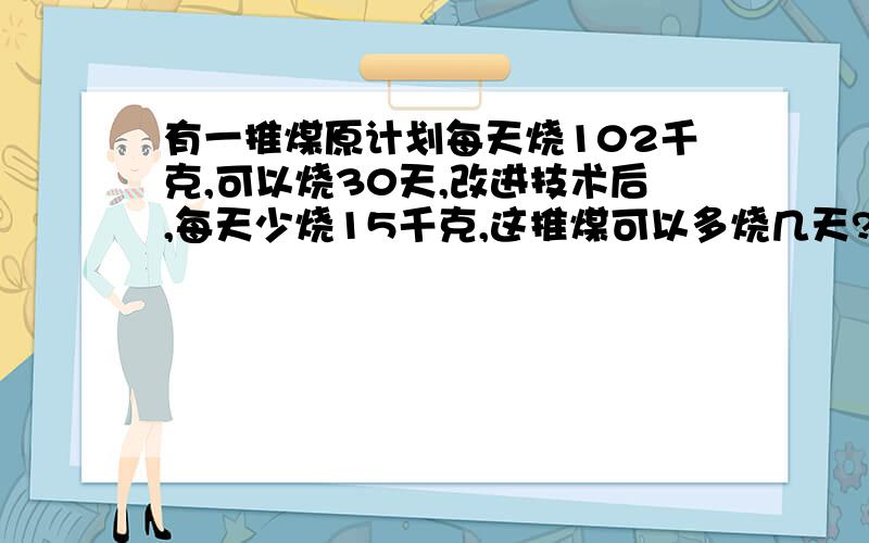 有一推煤原计划每天烧102千克,可以烧30天,改进技术后,每天少烧15千克,这推煤可以多烧几天?（用比例方法解答）