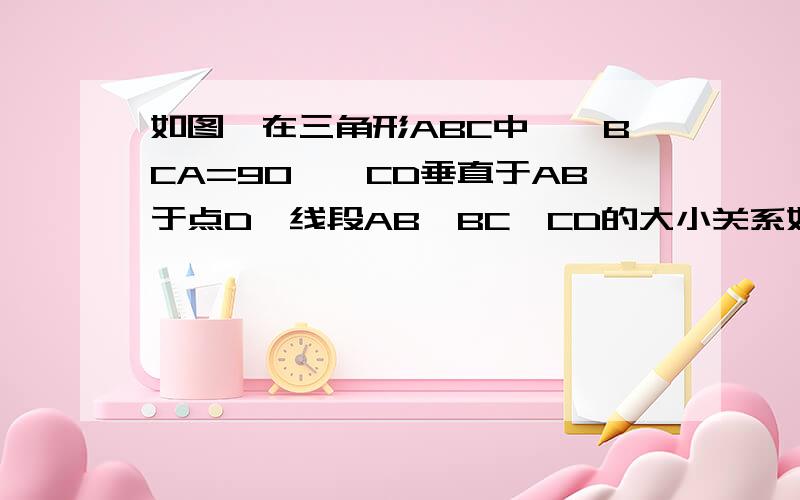 如图,在三角形ABC中,∠BCA=90°,CD垂直于AB于点D,线段AB,BC,CD的大小关系如何?并说明理由