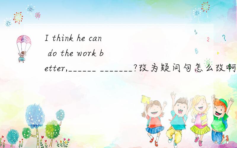 I think he can do the work better,______ _______?改为疑问句怎么改啊?