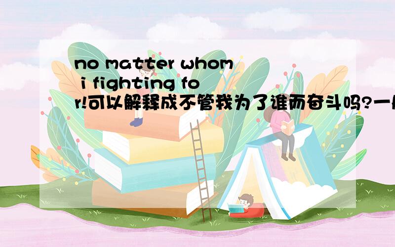 no matter whom i fighting for!可以解释成不管我为了谁而奋斗吗?一般会被解释成什么