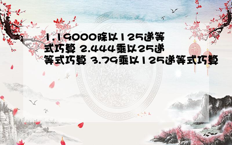 1.19000除以125递等式巧算 2.444乘以25递等式巧算 3.79乘以125递等式巧算