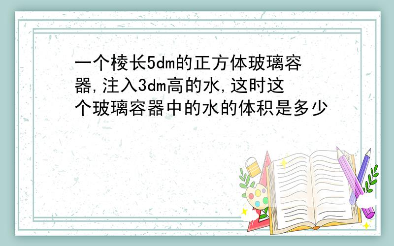 一个棱长5dm的正方体玻璃容器,注入3dm高的水,这时这个玻璃容器中的水的体积是多少