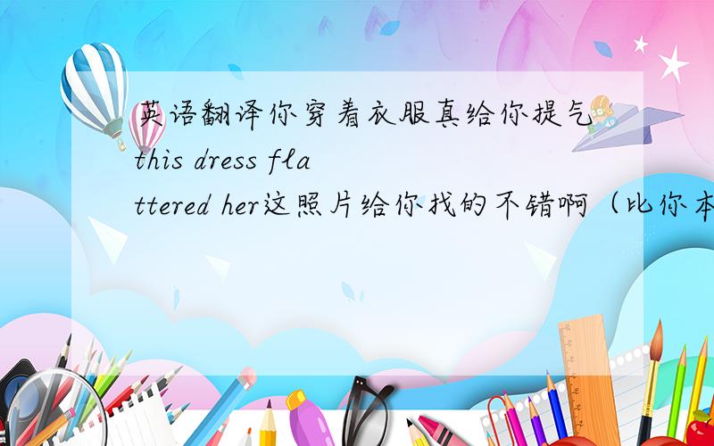 英语翻译你穿着衣服真给你提气this dress flattered her这照片给你找的不错啊（比你本人强）The p