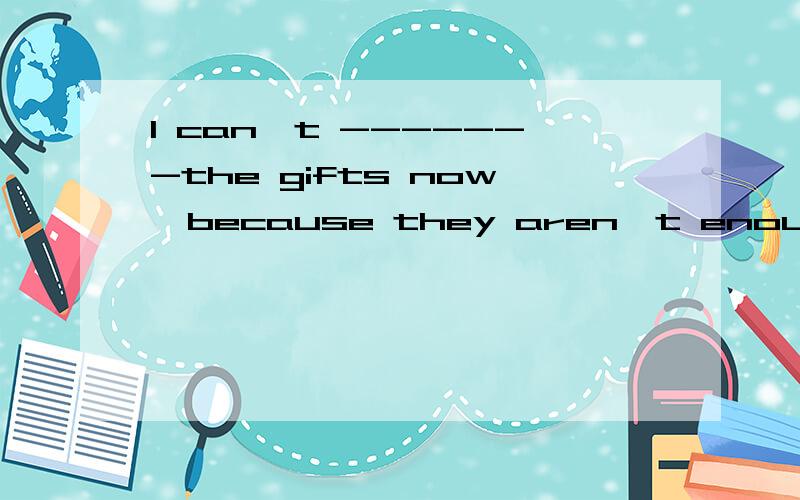 I can't -------the gifts now,because they aren't enough.空格中应