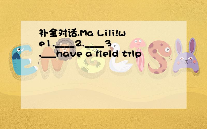 补全对话.Ma Lili!we1.____2.____3.___have a field trip