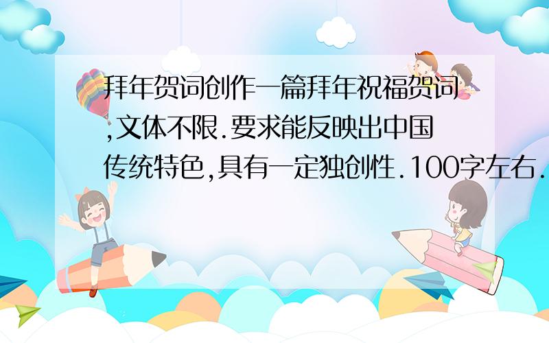 拜年贺词创作一篇拜年祝福贺词,文体不限.要求能反映出中国传统特色,具有一定独创性.100字左右.