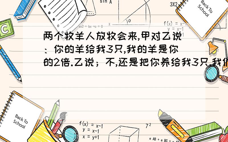 两个牧羊人放牧会来,甲对乙说：你的羊给我3只,我的羊是你的2倍.乙说；不,还是把你养给我3只,我们的羊就一样多.甲,乙各