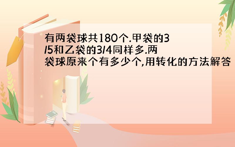 有两袋球共180个.甲袋的3/5和乙袋的3/4同样多.两袋球原来个有多少个,用转化的方法解答