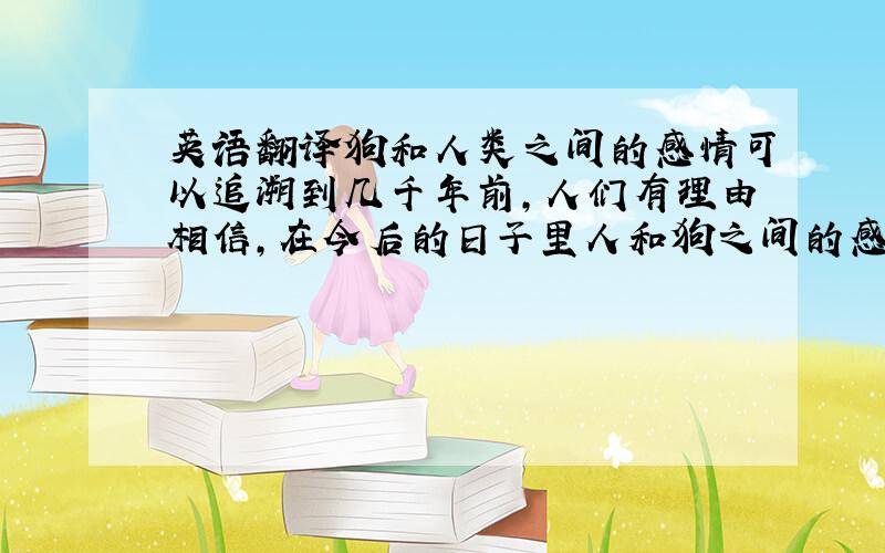 英语翻译狗和人类之间的感情可以追溯到几千年前,人们有理由相信,在今后的日子里人和狗之间的感情还会一直延续下去.没有哪一种