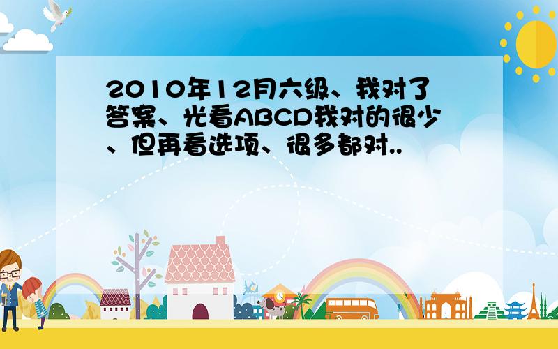 2010年12月六级、我对了答案、光看ABCD我对的很少、但再看选项、很多都对..