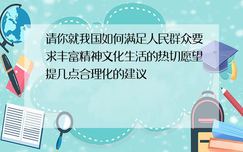 请你就我国如何满足人民群众要求丰富精神文化生活的热切愿望提几点合理化的建议