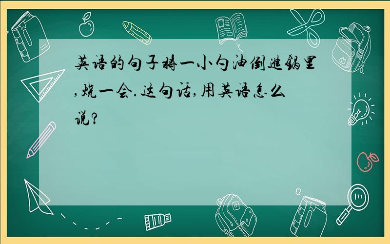 英语的句子将一小勺油倒进锅里,烧一会.这句话,用英语怎么说?