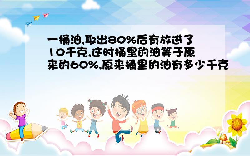 一桶油,取出80%后有放进了10千克,这时桶里的油等于原来的60%,原来桶里的油有多少千克