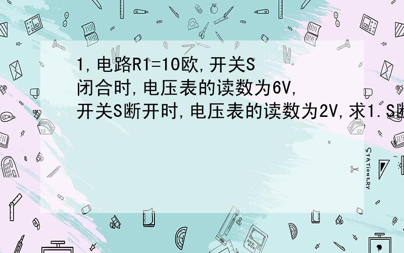 1,电路R1=10欧,开关S闭合时,电压表的读数为6V,开关S断开时,电压表的读数为2V,求1.S断开时,电路中电流多大