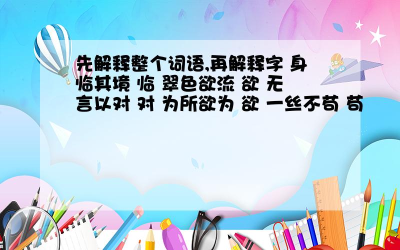 先解释整个词语,再解释字 身临其境 临 翠色欲流 欲 无言以对 对 为所欲为 欲 一丝不苟 苟