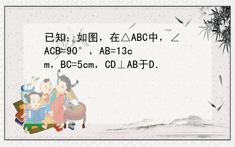 已知：如图，在△ABC中，∠ACB=90°，AB=13cm，BC=5cm，CD⊥AB于D．