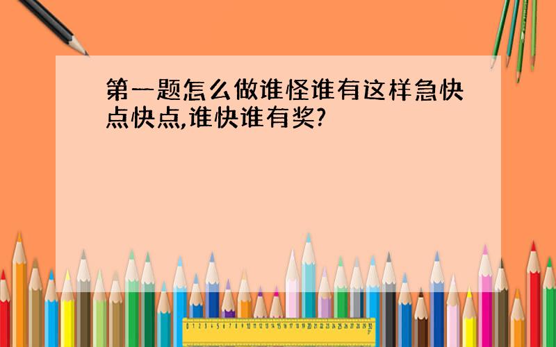 第一题怎么做谁怪谁有这样急快点快点,谁快谁有奖?