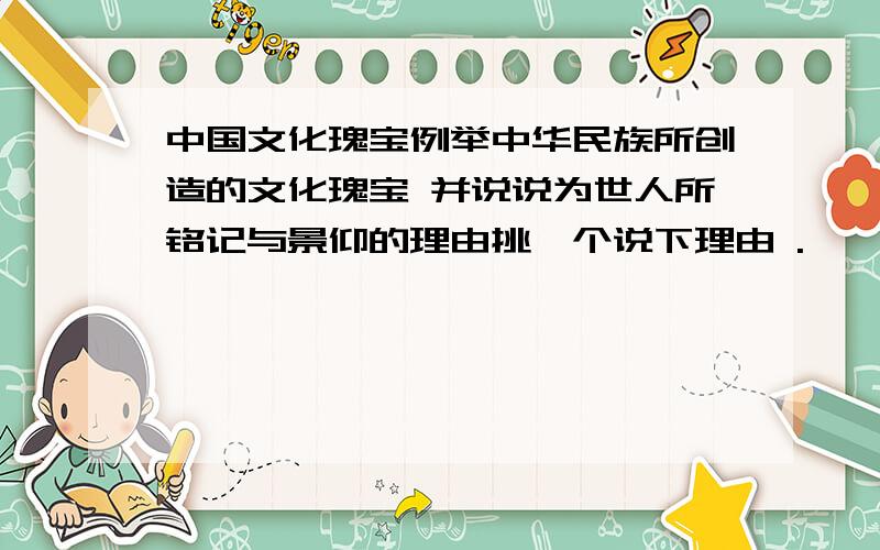 中国文化瑰宝例举中华民族所创造的文化瑰宝 并说说为世人所铭记与景仰的理由挑一个说下理由 .