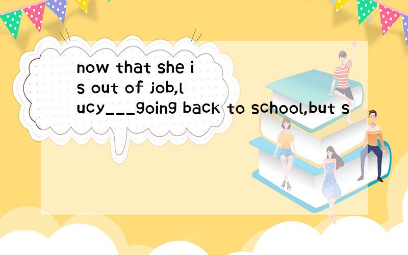 now that she is out of job,lucy___going back to school,but s