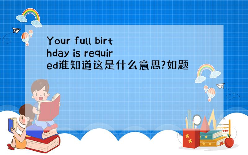 Your full birthday is required谁知道这是什么意思?如题