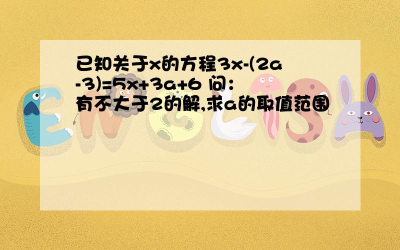 已知关于x的方程3x-(2a-3)=5x+3a+6 问：有不大于2的解,求a的取值范围