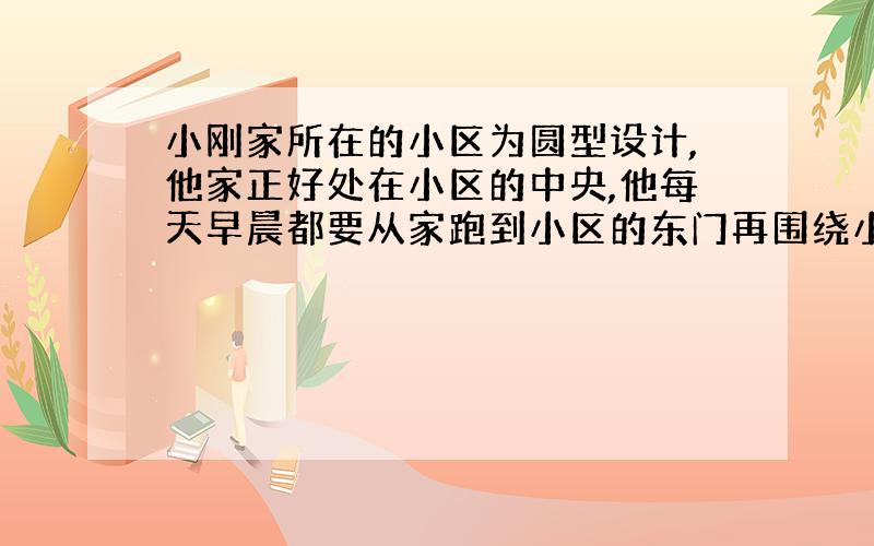 小刚家所在的小区为圆型设计,他家正好处在小区的中央,他每天早晨都要从家跑到小区的东门再围绕小区顺时针跑三圈后回家吃饭.有