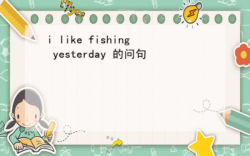 i like fishing yesterday 的问句