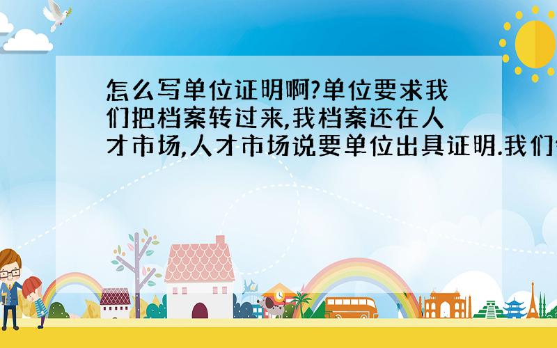 怎么写单位证明啊?单位要求我们把档案转过来,我档案还在人才市场,人才市场说要单位出具证明.我们领导说要我自己写,然后拿去