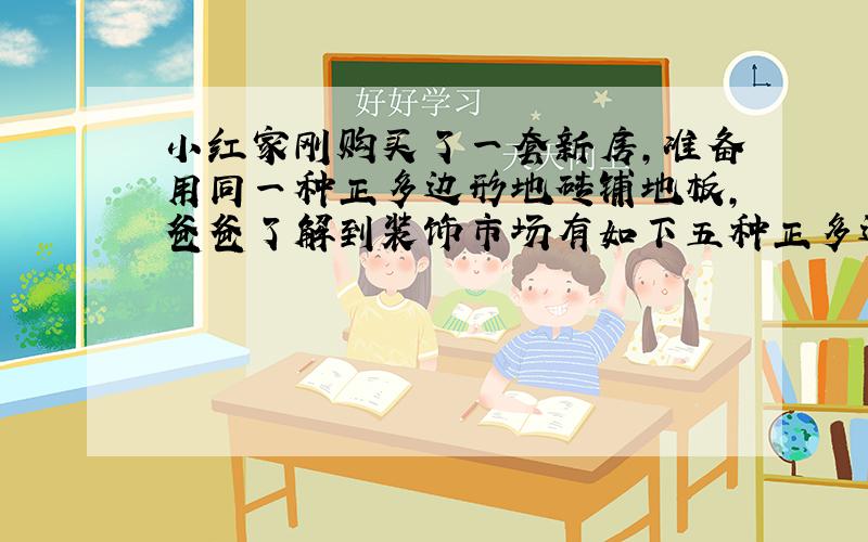 小红家刚购买了一套新房,准备用同一种正多边形地砖铺地板,爸爸了解到装饰市场有如下五种正多边形地砖,它们的内角度数分别为6