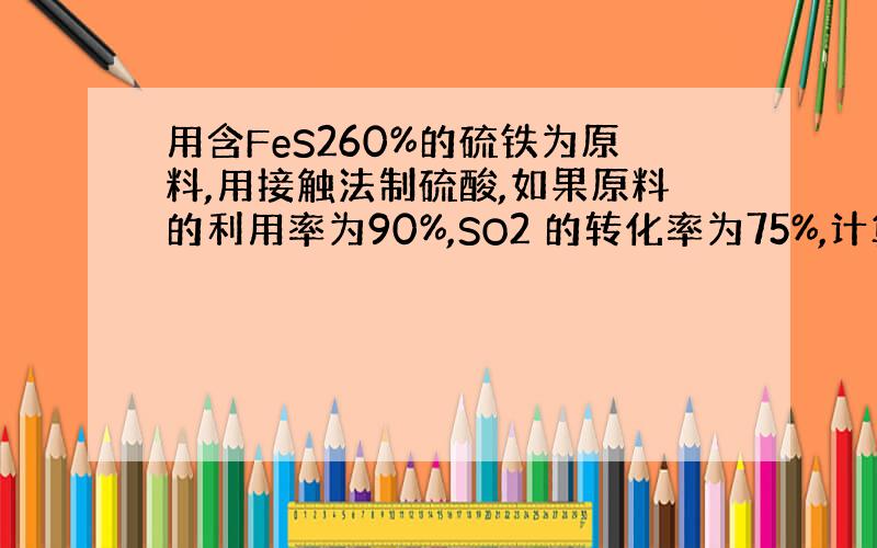 用含FeS260%的硫铁为原料,用接触法制硫酸,如果原料的利用率为90%,SO2 的转化率为75%,计算120KG 硫铁