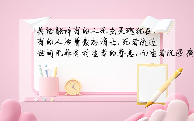 英语翻译有的人死去灵魂犹在,有的人活着意志消亡,死者流连世间无非是对生者的眷恋,而生者沉浸痛苦无非是对死者的不舍.人死不