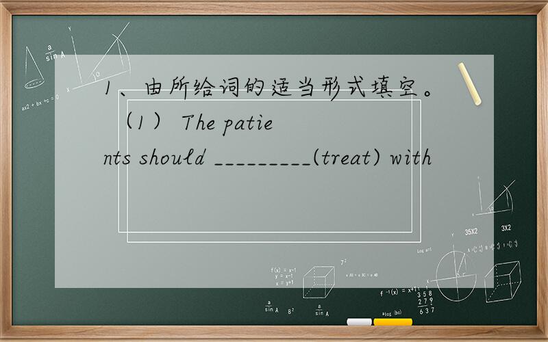 1、由所给词的适当形式填空。 （1） The patients should _________(treat) with