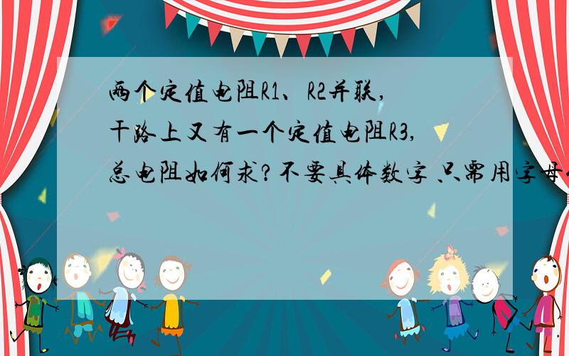 两个定值电阻R1、R2并联,干路上又有一个定值电阻R3,总电阻如何求?不要具体数字 只需用字母代替即可