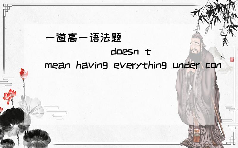 一道高一语法题 ____________doesn t mean having everything under con