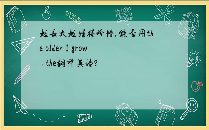 越长大越懂得珍惜,能否用the older I grow ,the翻译英语?