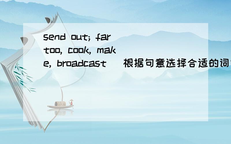 send out; far too, cook, make, broadcast (根据句意选择合适的词或词组,并用其适