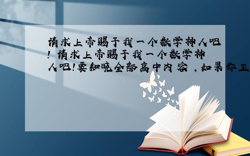 请求上帝赐予我一个数学神人吧! 请求上帝赐予我一个数学神人吧!要知晓全部高中内容 ,如果你正好路过