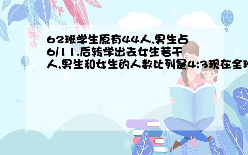 62班学生原有44人,男生占6/11.后转学出去女生若干人,男生和女生的人数比列是4:3现在全班有多少人?