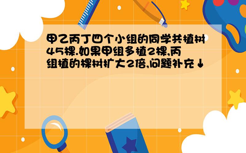 甲乙丙丁四个小组的同学共植树45棵.如果甲组多植2棵,丙组植的棵树扩大2倍,问题补充↓