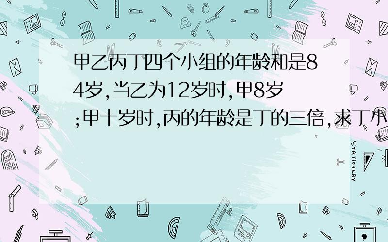 甲乙丙丁四个小组的年龄和是84岁,当乙为12岁时,甲8岁;甲十岁时,丙的年龄是丁的三倍,求丁小组的年龄.