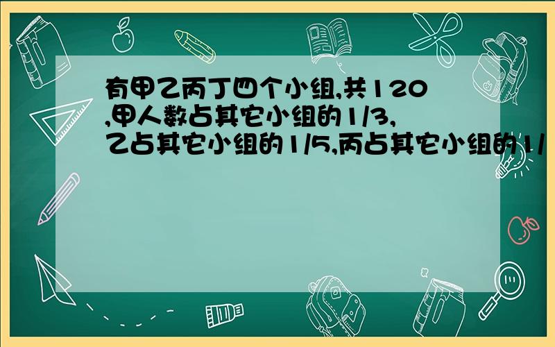 有甲乙丙丁四个小组,共120,甲人数占其它小组的1/3,乙占其它小组的1/5,丙占其它小组的1/