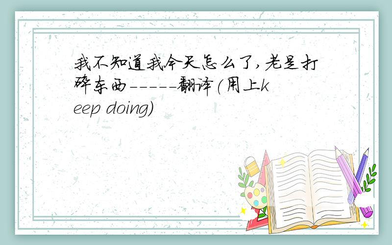 我不知道我今天怎么了,老是打碎东西-----翻译(用上keep doing)