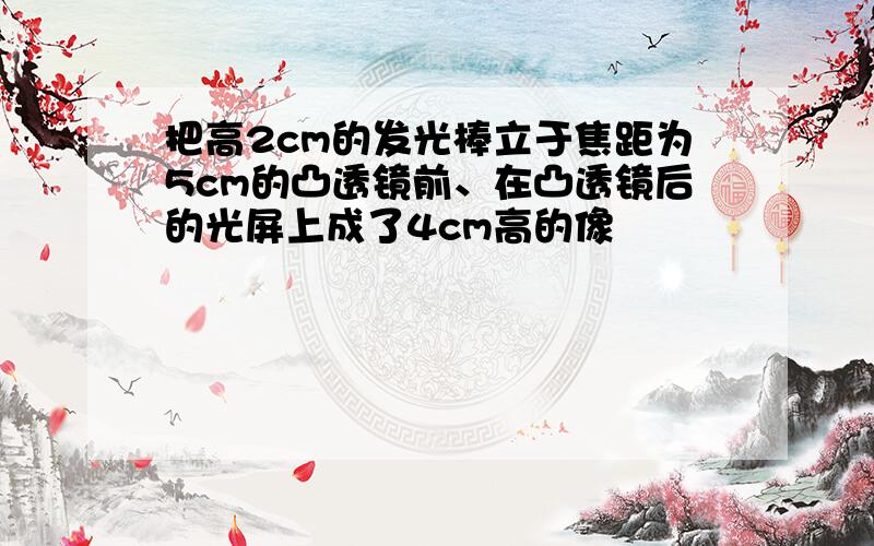 把高2cm的发光棒立于焦距为5cm的凸透镜前、在凸透镜后的光屏上成了4cm高的像