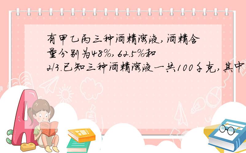 有甲乙丙三种酒精溶液,酒精含量分别为48%,62.5%和2/3.已知三种酒精溶液一共100千克,其中甲种酒精溶液的重量等