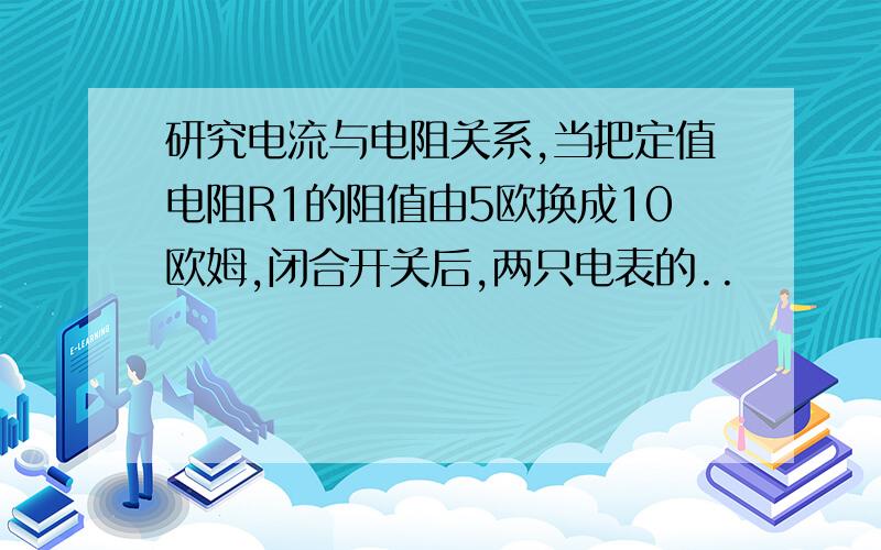 研究电流与电阻关系,当把定值电阻R1的阻值由5欧换成10欧姆,闭合开关后,两只电表的..