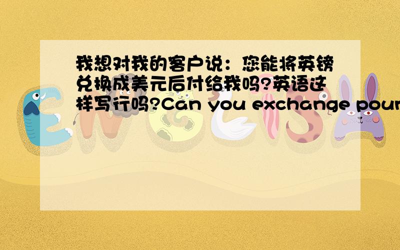 我想对我的客户说：您能将英镑兑换成美元后付给我吗?英语这样写行吗?Can you exchange pounds for