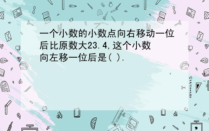 一个小数的小数点向右移动一位后比原数大23.4,这个小数向左移一位后是( ).