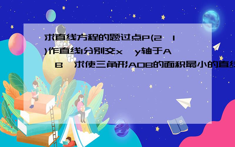 求直线方程的题过点P(2,1)作直线l分别交x,y轴于A,B,求使三角形AOB的面积最小的直线方程.